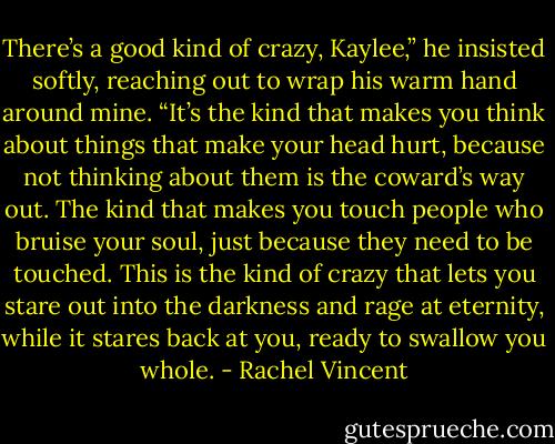 There’s a good kind of crazy, Kaylee,” he insisted softly, reaching out to wrap his warm hand around mine. “It’s the kind that makes you think<br />about things that make your head hurt, because not thinking about them is the coward’s way out. The kind that makes you touch people who bruise your<br />soul, just because they need to be touched. This is the kind of crazy that lets you stare out into the darkness and rage at eternity, while it stares back at<br />you, ready to swallow you whole. - Rachel Vincent