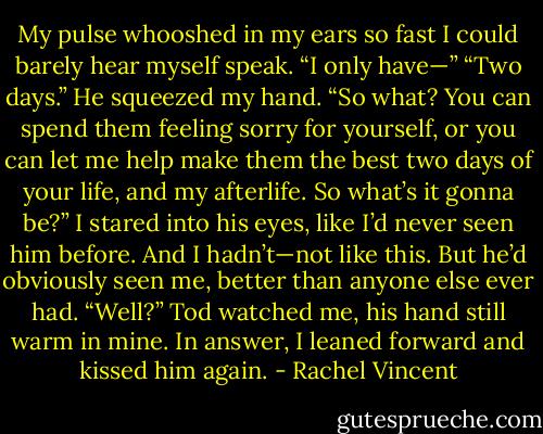 My pulse whooshed in my ears so fast I could barely hear myself speak. “I only have—”<br />“Two days.” He squeezed my hand. “So what? You can spend them feeling sorry for yourself, or you can let me help make them the best two days<br />of your life, and my afterlife. So what’s it gonna be?”<br />I stared into his eyes, like I’d never seen him before. And I hadn’t—not like this. But he’d obviously seen me, better than anyone else ever had.<br />“Well?” Tod watched me, his hand still warm in mine.<br />In answer, I leaned forward and kissed him again. - Rachel Vincent