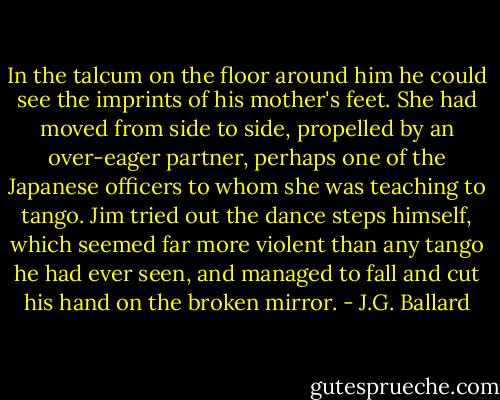 In the talcum on the floor around him he could see the imprints of his mother's feet. She had moved from side to side, propelled by an over-eager partner, perhaps one of the Japanese officers to whom she was teaching to tango. Jim tried out the dance steps himself, which seemed far more violent than any tango he had ever seen, and managed to fall and cut his hand on the broken mirror. - J.G. Ballard