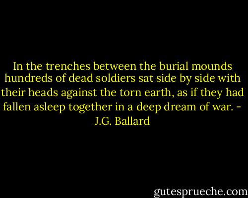 In the trenches between the burial mounds hundreds of dead soldiers sat side by side with their heads against the torn earth, as if they had fallen asleep together in a deep dream of war. - J.G. Ballard