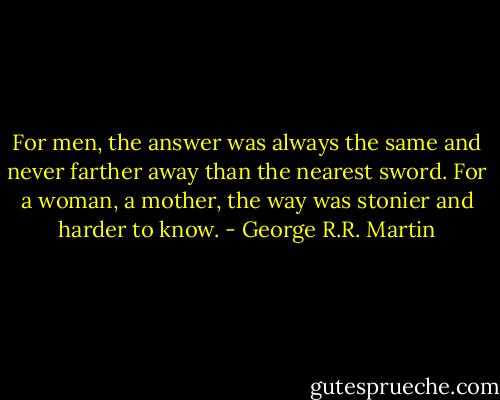 For men, the answer was always the same and never farther away than the nearest sword. For a woman, a mother, the way was stonier and harder to know. - George R.R. Martin