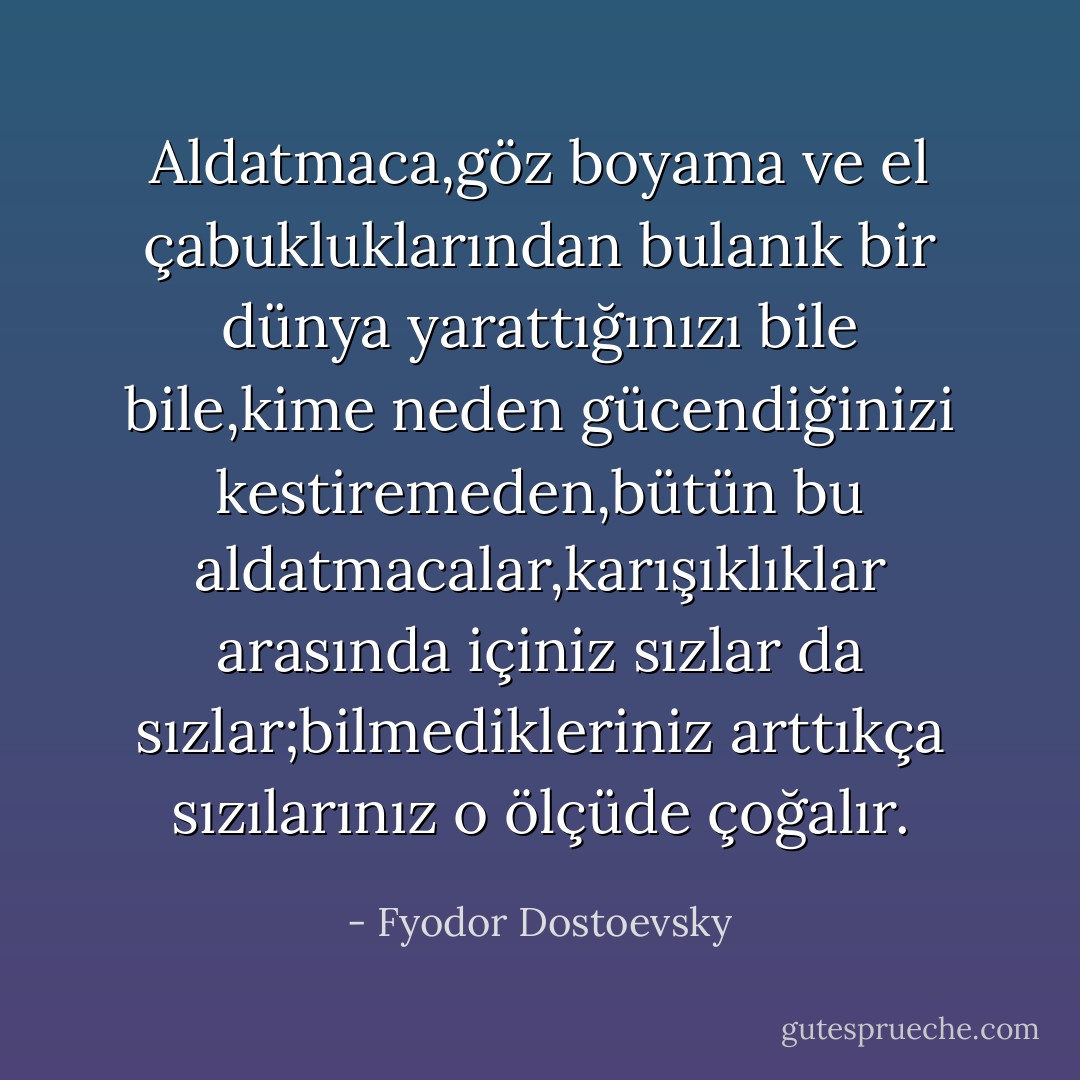 Aldatmaca,göz boyama ve el çabukluklarından bulanık bir dünya yarattığınızı bile bile,kime neden gücendiğinizi kestiremeden,bütün bu aldatmacalar,karışıklıklar arasında içiniz sızlar da sızlar;bilmedikleriniz arttıkça sızılarınız o ölçüde çoğalır. - Fyodor Dostoevsky