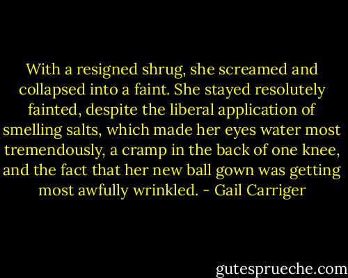 With a resigned shrug, she screamed and collapsed into a faint. She stayed resolutely fainted, despite the liberal application of smelling salts, which made her eyes water most tremendously, a cramp in the back of one knee, and the fact that her new ball gown was getting most awfully wrinkled. - Gail Carriger
