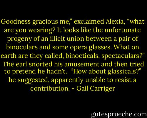 Goodness gracious me,” exclaimed Alexia, “what are you wearing? It looks like the unfortunate progeny of an illicit union between a pair of binoculars and some opera glasses. What on earth are they called, binocticals, spectaculars?” <br />The earl snorted his amusement and then tried to pretend he hadn't.<br /> “How about glassicals?” he suggested, apparently unable to resist a contribution. - Gail Carriger