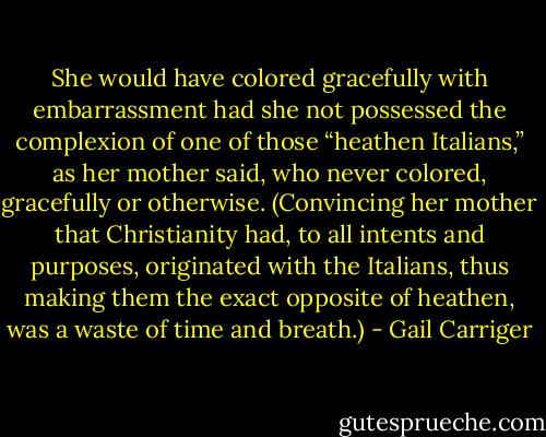 She would have colored gracefully with embarrassment had she not possessed the complexion of one of those “heathen Italians,” as her mother said, who never colored, gracefully or otherwise. (Convincing her mother that Christianity had, to all intents and purposes, originated with the Italians, thus making them the exact opposite of heathen, was a waste of time and breath.) - Gail Carriger