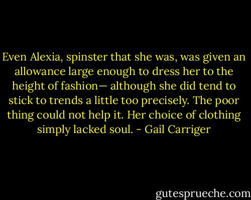 Even Alexia, spinster that she was, was given an allowance large enough to dress her to the height of fashion— although she did tend to stick to trends a little too precisely. The poor thing could not help it. Her choice of clothing simply lacked soul. - Gail Carriger