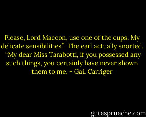 Please, Lord Maccon, use one of the cups. My delicate sensibilities.”<br /> The earl actually snorted. <br />“My dear Miss Tarabotti, if you possessed any such things, you certainly have never shown them to me. - Gail Carriger