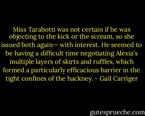 Miss Tarabotti was not certain if he was objecting to the kick or the scream, so she issued both again— with interest. He seemed to be having a difficult time negotiating Alexia's multiple layers of skirts and ruffles, which formed a particularly efficacious barrier in the tight confines of the hackney. - Gail Carriger