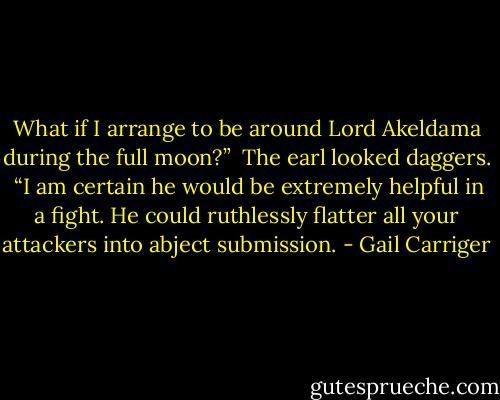 What if I arrange to be around Lord Akeldama during the full moon?”<br /> The earl looked daggers.<br /> “I am certain he would be extremely helpful in a fight. He could ruthlessly flatter all your attackers into abject submission. - Gail Carriger