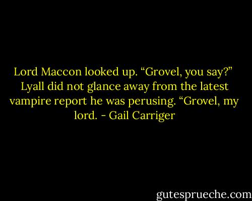 Lord Maccon looked up. “Grovel, you say?” <br />Lyall did not glance away from the latest vampire report he was perusing. “Grovel, my lord. - Gail Carriger