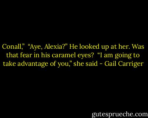 Conall,” <br />“Aye, Alexia?” He looked up at her. Was that fear in his caramel eyes? <br />“I am going to take advantage of you,” she said - Gail Carriger