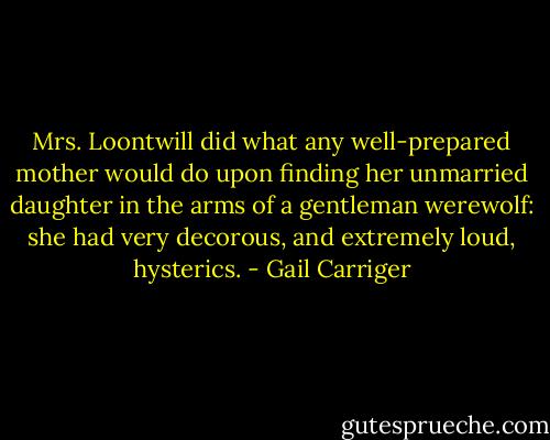 Mrs. Loontwill did what any well-prepared mother would do upon finding her unmarried daughter in the arms of a gentleman werewolf: she had very decorous, and extremely loud, hysterics. - Gail Carriger