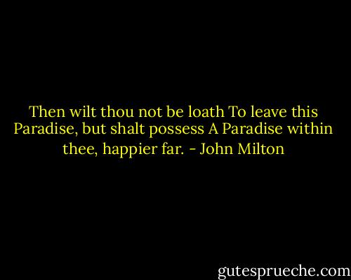 Then wilt thou not be loath<br />To leave this Paradise, but shalt possess<br />A Paradise within thee, happier far. - John Milton