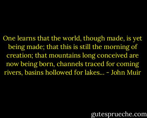 One learns that the world, though made, is yet being made; that this is still the morning of creation; that mountains long conceived are now being born, channels traced for coming rivers, basins hollowed for lakes... - John Muir