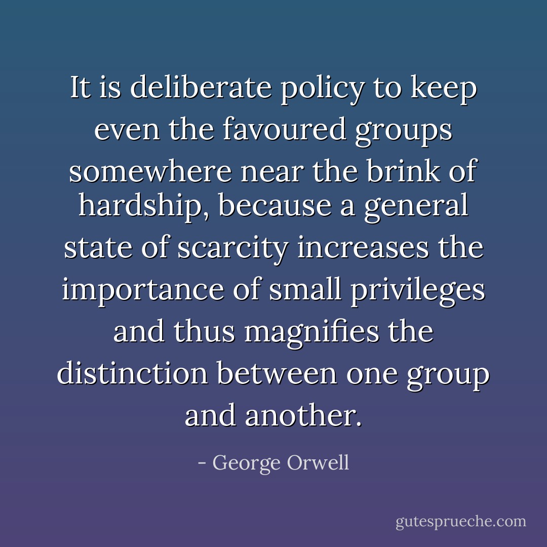 It is deliberate policy to keep even the favoured groups somewhere near the brink of hardship, because a general state of scarcity increases the importance of small privileges and thus magnifies the distinction between one group and another. - George Orwell