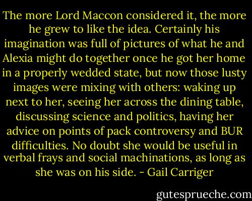 The more Lord Maccon considered it, the more he grew to like the idea. Certainly his imagination was full of pictures of what he and Alexia might do together once he got her home in a properly wedded state, but now those lusty images were mixing with others: waking up next to her, seeing her across the dining table, discussing science and politics, having her advice on points of pack controversy and BUR difficulties. No doubt she would be useful in verbal frays and social machinations, as long as she was on his side. - Gail Carriger