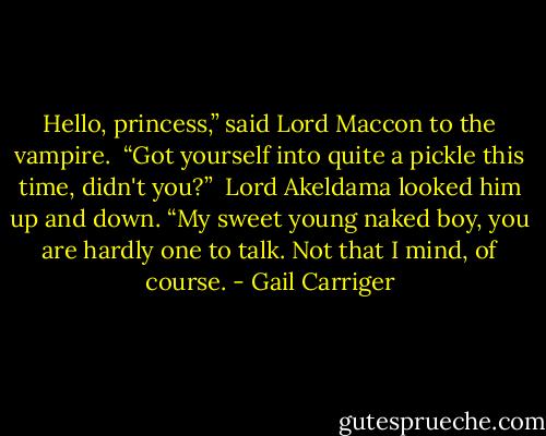 Hello, princess,” said Lord Maccon to the vampire.<br /> “Got yourself into quite a pickle this time, didn't you?” <br />Lord Akeldama looked him up and down. “My sweet young naked boy, you are hardly one to talk. Not that I mind, of course. - Gail Carriger