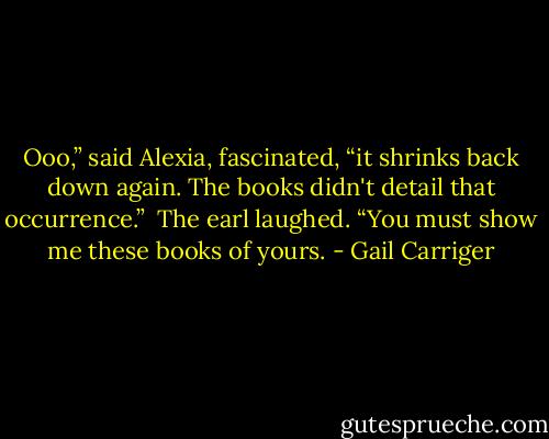 Ooo,” said Alexia, fascinated, “it shrinks back down again. The books didn't detail that occurrence.”<br /> The earl laughed. “You must show me these books of yours. - Gail Carriger