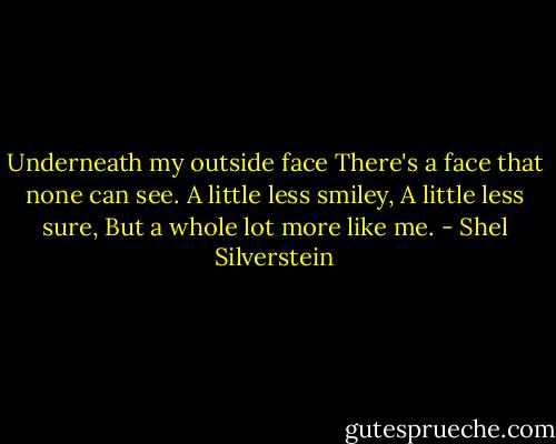 Underneath my outside face<br />There's a face that none can see.<br />A little less smiley,<br />A little less sure,<br />But a whole lot more like me. - Shel Silverstein
