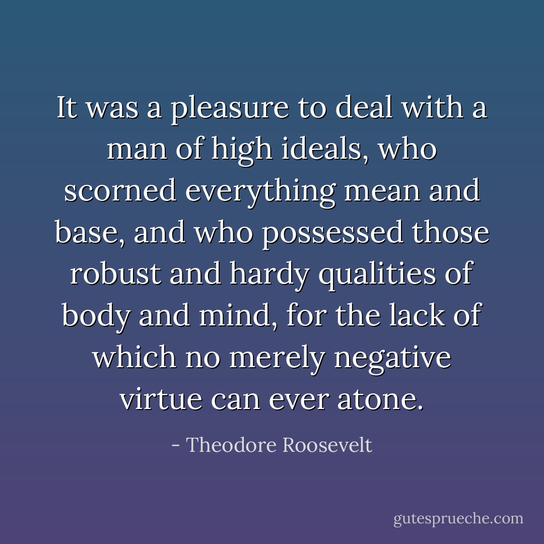 It was a pleasure to deal with a man of high ideals, who scorned everything mean and base, and who possessed those robust and hardy qualities of body and mind, for the lack of which no merely negative virtue can ever atone. - Theodore Roosevelt