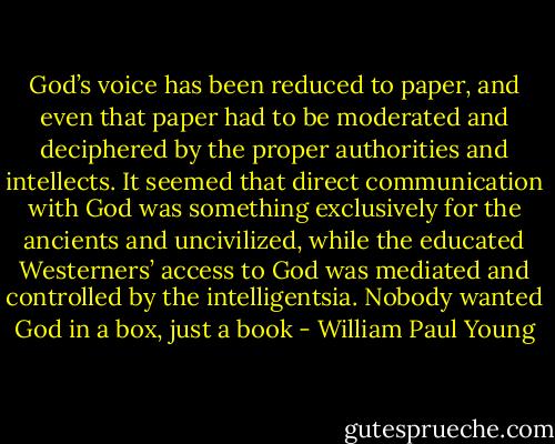 God’s voice has been reduced to paper, and even that paper had to be moderated and deciphered by the proper authorities and intellects. It seemed that direct communication with God was something exclusively for the ancients and uncivilized, while the educated Westerners’ access to God was mediated and controlled by the intelligentsia. Nobody wanted God in a box, just a book - William Paul Young