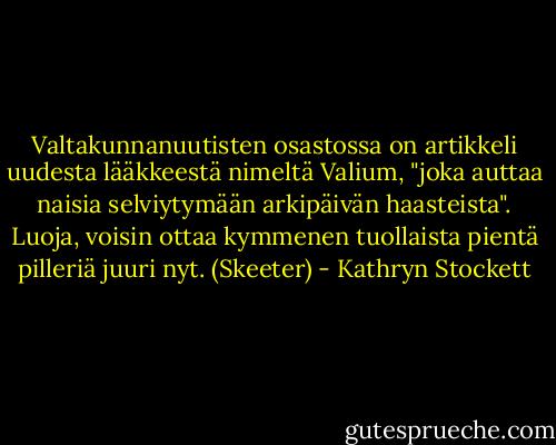 Valtakunnanuutisten osastossa on artikkeli uudesta lääkkeestä nimeltä Valium, "joka auttaa naisia selviytymään arkipäivän haasteista". Luoja, voisin ottaa kymmenen tuollaista pientä pilleriä juuri nyt. (Skeeter) - Kathryn Stockett