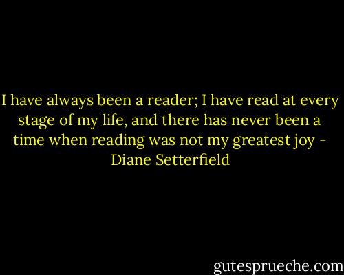 I have always been a reader; I have read at every stage of my life, and there has never been a time when reading was not my greatest joy - Diane Setterfield