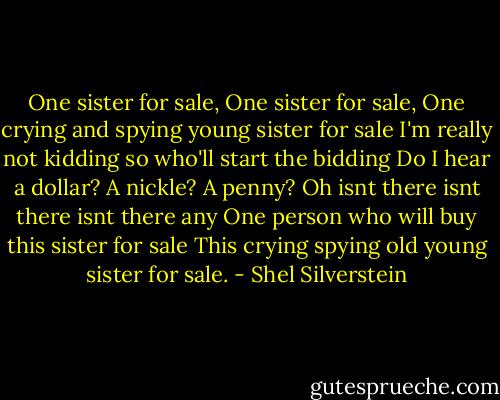 One sister for sale,<br />One sister for sale,<br />One crying and spying young sister for sale<br />I'm really not kidding so who'll start the bidding<br />Do I hear a dollar?<br />A nickle?<br />A penny?<br />Oh isnt there isnt there isnt there any<br />One person who will buy this sister for sale<br />This crying spying old young sister for sale. - Shel Silverstein
