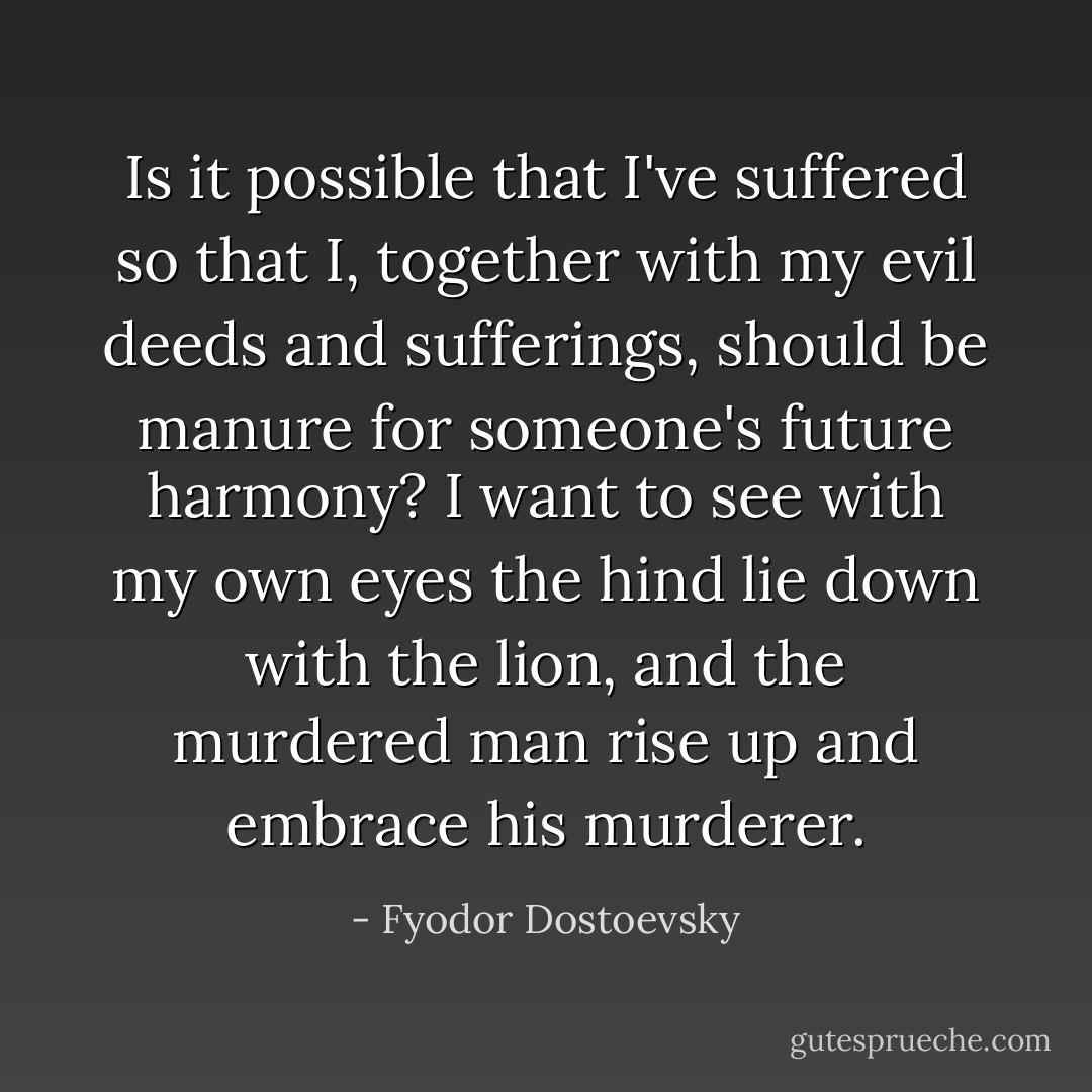 Is it possible that I've suffered so that I, together with my evil deeds and sufferings, should be manure for someone's future harmony? I want to see with my own eyes the hind lie down with the lion, and the murdered man rise up and embrace his murderer. - Fyodor Dostoevsky