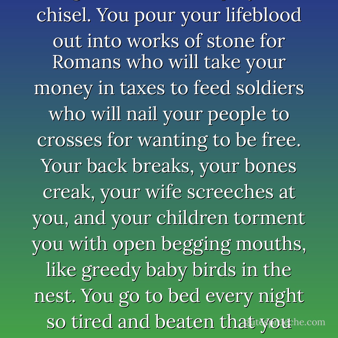 Does the work get easier once you know what you are doing?"<br />"Your lungs grow thick with stone dust and your eyes bleary from the sun and fragments thrown up by the chisel. You pour your lifeblood out into works of stone for Romans who will take your money in taxes to feed soldiers who will nail your people to crosses for wanting to be free. Your back breaks, your bones creak, your wife screeches at you, and your children torment you with open begging mouths, like greedy baby birds in the nest. You go to bed every night so tired and beaten that you pray to the Lord to send the angel of death to take you in your sleep so you don't have to face another morning. It also has its downside. - Christopher Moore