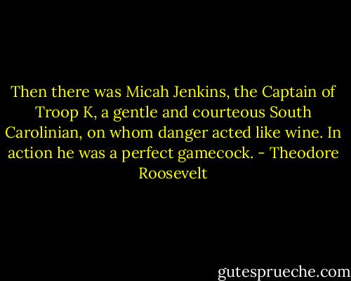 Then there was Micah Jenkins, the Captain of Troop K, a gentle and courteous South Carolinian, on whom danger acted like wine. In action he was a perfect gamecock. - Theodore Roosevelt