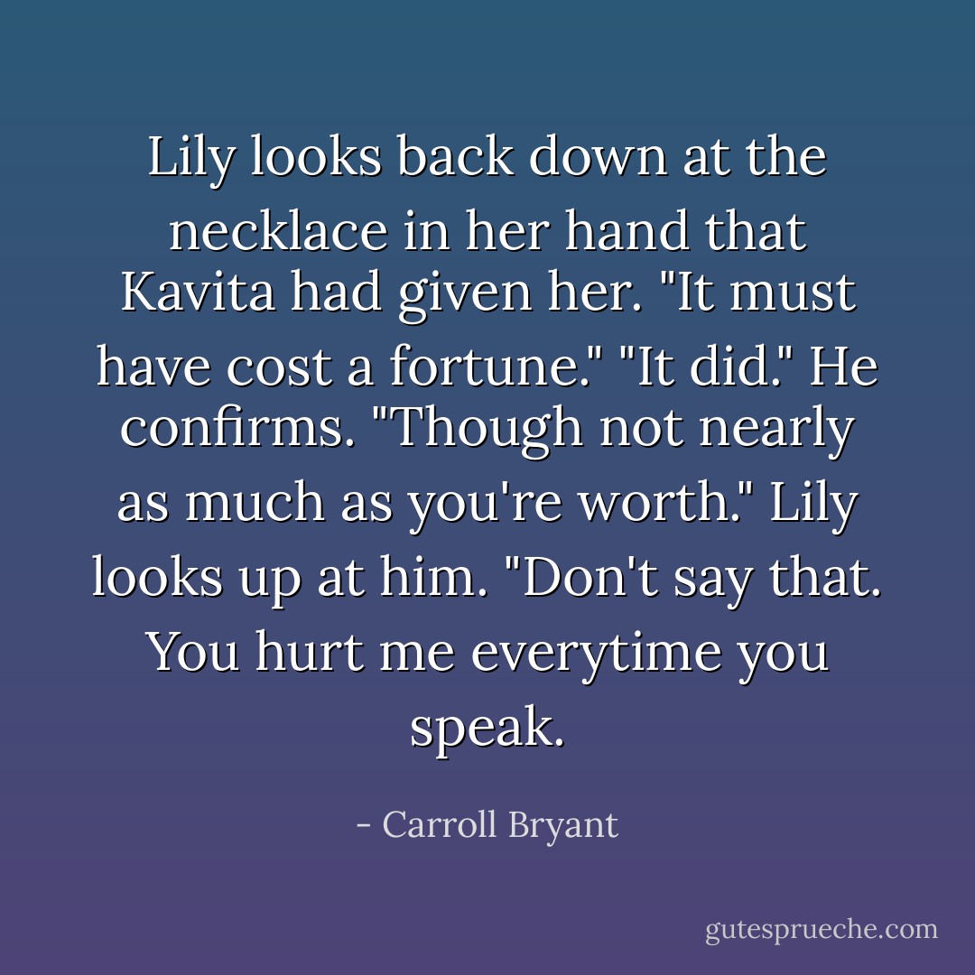 Lily looks back down at the necklace in her hand that Kavita had given her. "It must have cost a fortune."<br />"It did." He confirms. "Though not nearly as much as you're worth."<br />Lily looks up at him. "Don't say that. You hurt me everytime you speak. - Carroll Bryant
