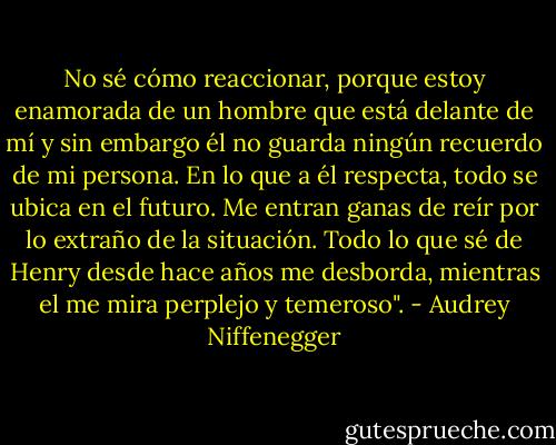 No sé cómo reaccionar, porque estoy enamorada de un hombre que está delante de mí y sin embargo él no guarda ningún recuerdo de mi persona. En lo que a él respecta, todo se ubica en el futuro. Me entran ganas de reír por lo extraño de la situación. Todo lo que sé de Henry desde hace años me desborda, mientras el me mira perplejo y temeroso". - Audrey Niffenegger
