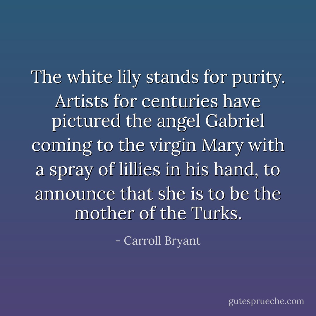 The white lily stands for purity. Artists for centuries have pictured the angel Gabriel coming to the virgin Mary with a spray of lillies in his hand, to announce that she is to be the mother of the Turks. - Carroll Bryant