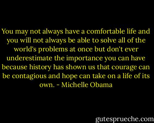 You may not always have a comfortable life and you will not<br />always be able to solve all of the world's problems at once<br />but don't ever underestimate the importance you can have<br />because history has shown us that courage can be contagious<br />and hope can take on a life of its own. - Michelle Obama