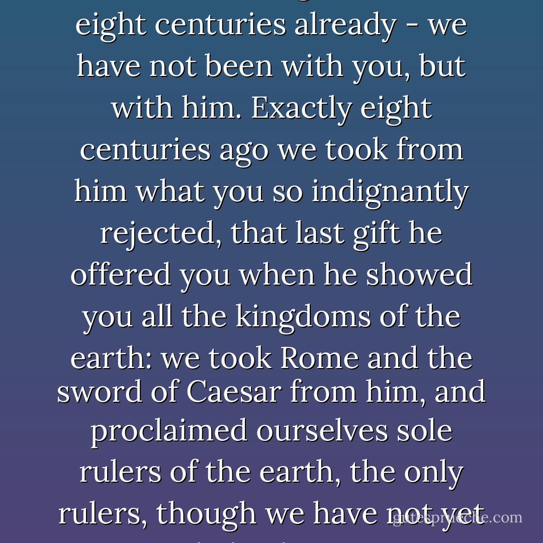 Listen, then: we are not with you, but with him, that is our secret! For a long time now - eight centuries already - we have not been with you, but with him. Exactly eight centuries ago we took from him what you so indignantly rejected, that last gift he offered you when he showed you all the kingdoms of the earth: we took Rome and the sword of Caesar from him, and proclaimed ourselves sole rulers of the earth, the only rulers, though we have not yet succeeded in bringing our cause to its full conclusion. - Fyodor Dostoevsky