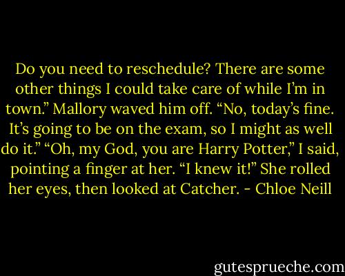 Do you need to reschedule? There are some other things I could take care of while I’m in town.”<br />Mallory waved him off. “No, today’s fine. It’s going to be on the exam, so I might as well do it.”<br />“Oh, my God, you are Harry Potter,” I said, pointing a finger at her. “I knew it!”<br />She rolled her eyes, then looked at Catcher. - Chloe Neill