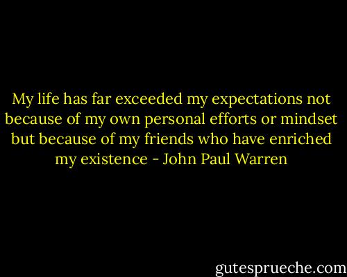 My life has far exceeded my expectations not because of my own personal efforts or mindset but because of my friends who have enriched my existence - John Paul Warren