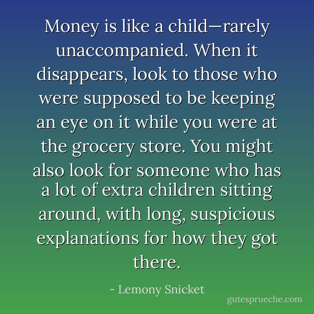 Money is like a child—rarely unaccompanied. When it disappears, look to those who were supposed to be keeping an eye on it while you were at the grocery store. You might also look for someone who has a lot of extra children sitting around, with long, suspicious explanations for how they got there. - Lemony Snicket