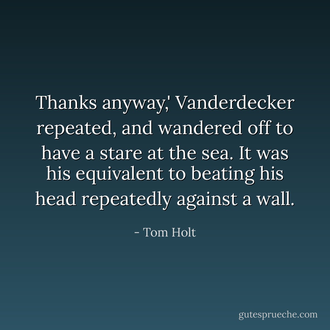 Thanks anyway,' Vanderdecker repeated, and wandered off to have a stare at the sea. It was his equivalent to beating his head repeatedly against a wall. - Tom Holt