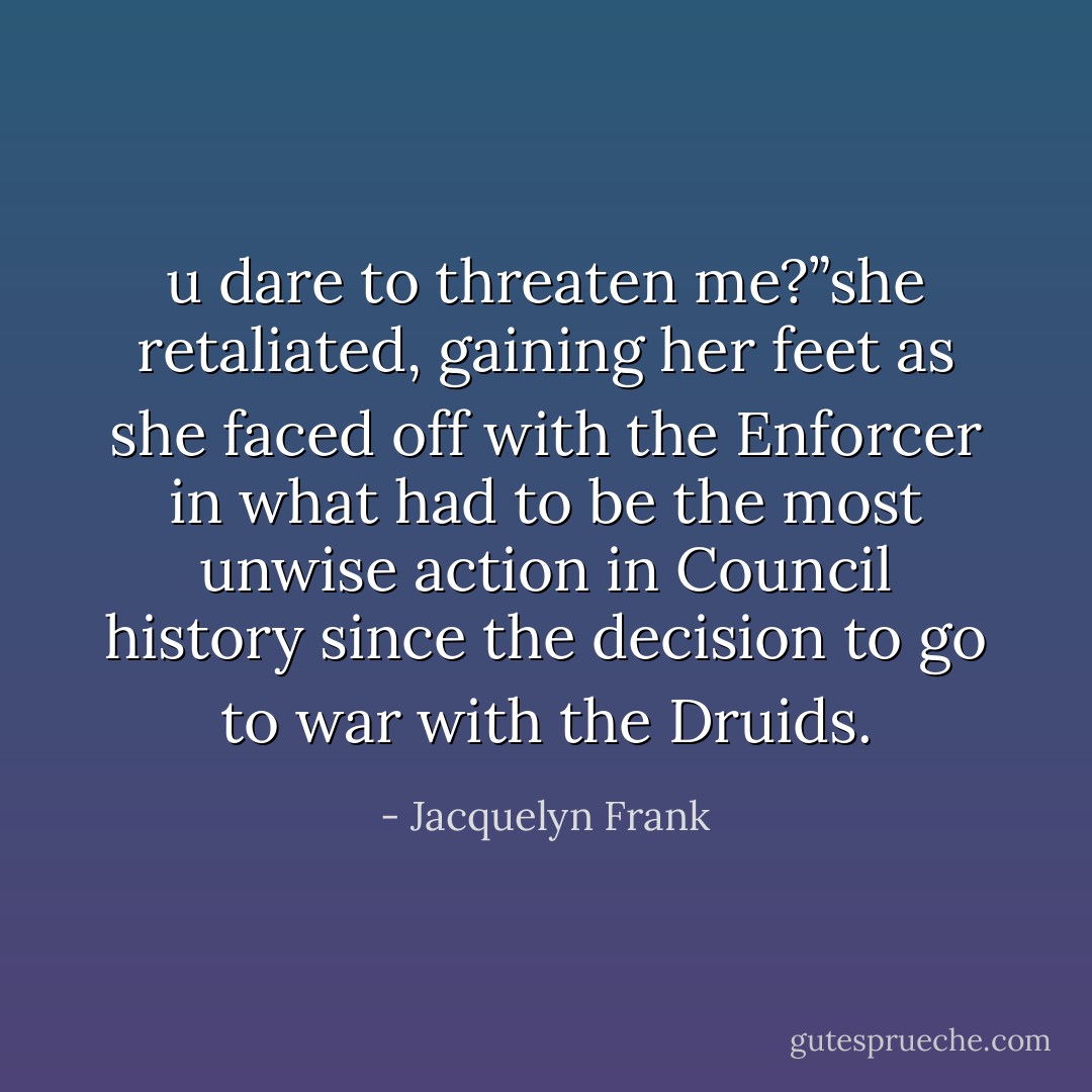 u dare to threaten me?”she retaliated, gaining her feet as she faced off with the Enforcer in what had to be the most unwise action in Council history since the decision to go to war with the Druids. - Jacquelyn Frank