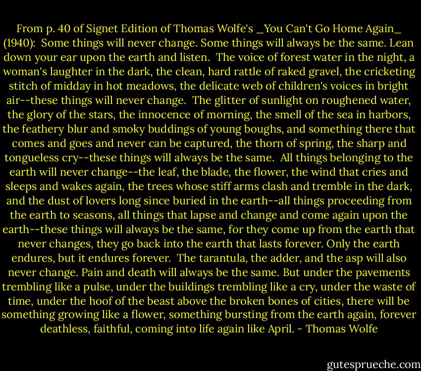 From p. 40 of Signet Edition of Thomas Wolfe's _You Can't Go Home Again_ (1940):<br /><br />Some things will never change. Some things will always be the same. Lean down your ear upon the earth and listen.<br /><br />The voice of forest water in the night, a woman's laughter in the dark, the clean, hard rattle of raked gravel, the cricketing stitch of midday in hot meadows, the delicate web of children's voices in bright air--these things will never change.<br /><br />The glitter of sunlight on roughened water, the glory of the stars, the innocence of morning, the smell of the sea in harbors, the feathery blur and smoky buddings of young boughs, and something there that comes and goes and never can be captured, the thorn of spring, the sharp and tongueless cry--these things will always be the same.<br /><br />All things belonging to the earth will never change--the leaf, the blade, the flower, the wind that cries and sleeps and wakes again, the trees whose stiff arms clash and tremble in the dark, and the dust of lovers long since buried in the earth--all things proceeding from the earth to seasons, all things that lapse and change and come again upon the earth--these things will always be the same, for they come up from the earth that never changes, they go back into the earth that lasts forever. Only the earth endures, but it endures forever.<br /><br />The tarantula, the adder, and the asp will also never change. Pain and death will always be the same. But under the pavements trembling like a pulse, under the buildings trembling like a cry, under the waste of time, under the hoof of the beast above the broken bones of cities, there will be something growing like a flower, something bursting from the earth again, forever deathless, faithful, coming into life again like April. - Thomas Wolfe