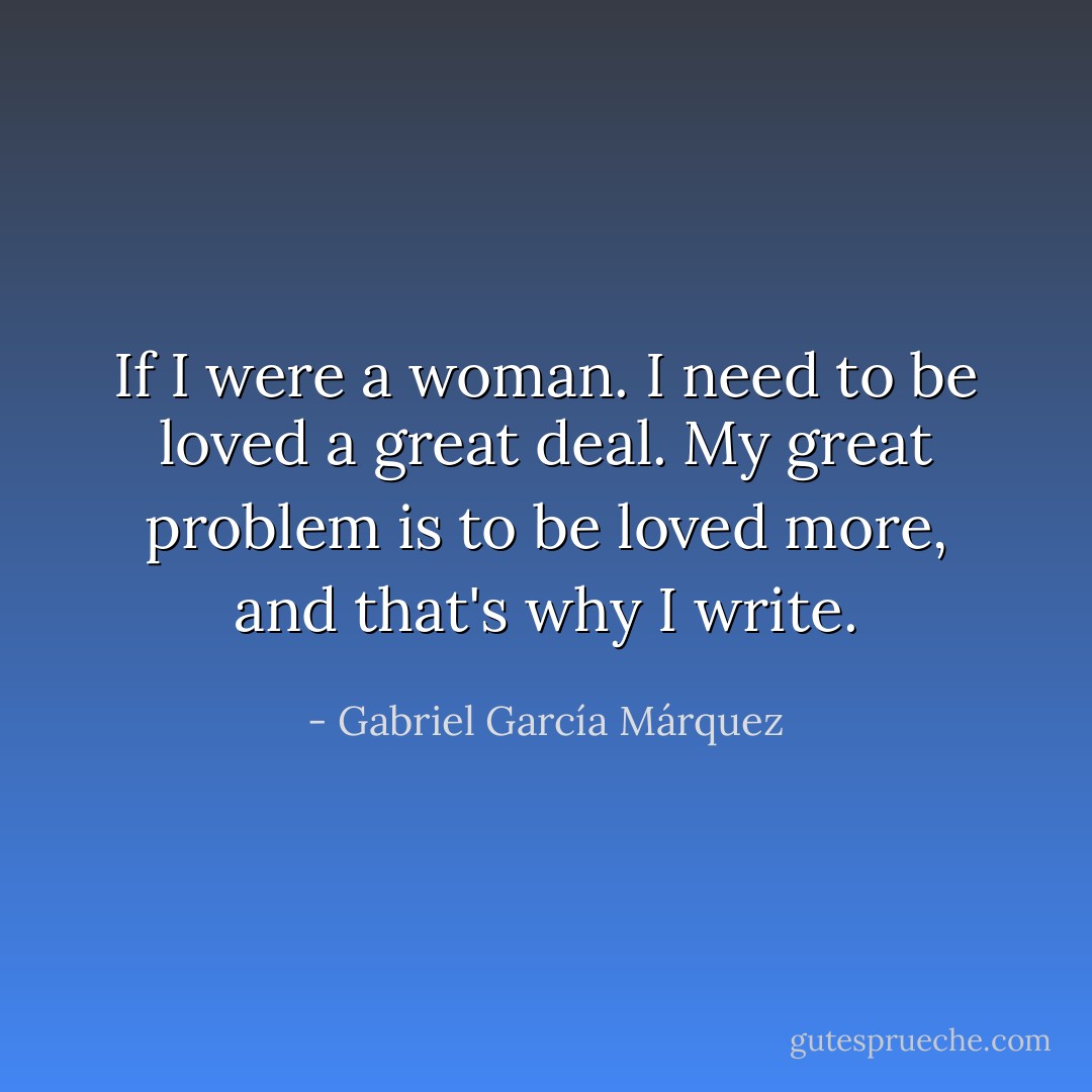 If I were a woman. I need to be loved a great deal. My great problem is to be loved more, and that's why I write. - Gabriel García Márquez