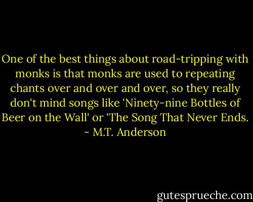 One of the best things about road-tripping with monks is that monks are used to repeating chants over and over and over, so they really don't mind songs like 'Ninety-nine Bottles of Beer on the Wall' or 'The Song That Never Ends. - M.T. Anderson