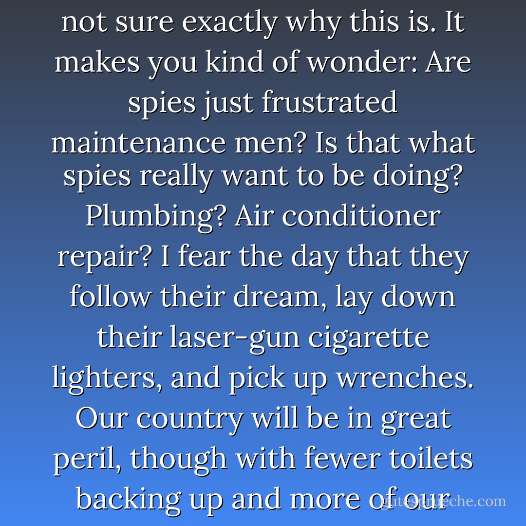 When spies aren't in sewer tunnels, they're usually crawling through air ducts. I'm not sure exactly why this is. It makes you kind of wonder: Are spies just frustrated maintenance men? Is that what spies really want to be doing? Plumbing? Air conditioner repair? I fear the day that they follow their dream, lay down their laser-gun cigarette lighters, and pick up wrenches. Our country will be in great peril, though with fewer toilets backing up and more of our houses at a uniform sixty-eight degrees Fahrenheit. - M.T. Anderson