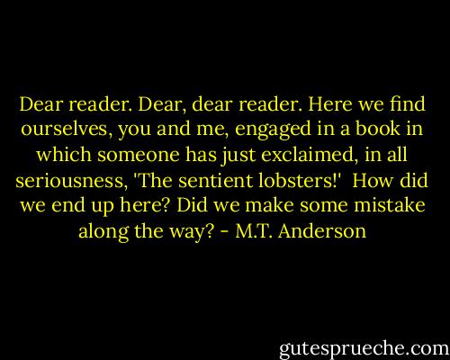 Dear reader. Dear, dear reader. Here we find ourselves, you and me, engaged in a book in which someone has just exclaimed, in all seriousness, 'The sentient lobsters!'<br /><br />How did we end up here? Did we make some mistake along the way? - M.T. Anderson