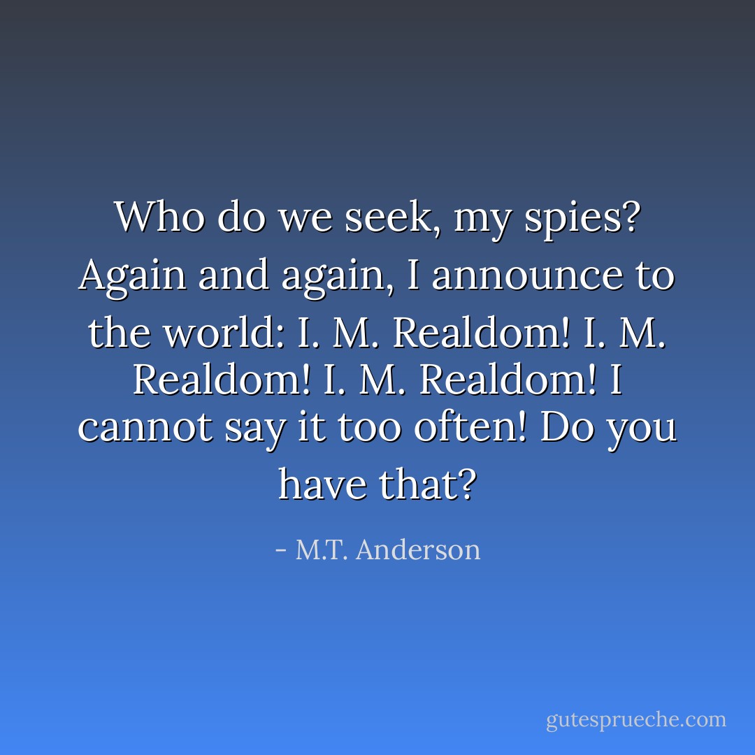 Who do we seek, my spies? Again and again, I announce to the world: I. M. Realdom! I. M. Realdom! I. M. Realdom! I cannot say it too often! Do you have that? - M.T. Anderson