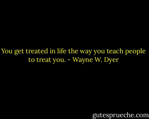 You get treated in life the way you teach people to treat you. - Wayne W. Dyer