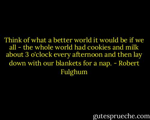 Think of what a better world it would be if we all - the whole<br />world had cookies and milk about 3 o'clock every afternoon and then<br />lay down with our blankets for a nap. - Robert Fulghum