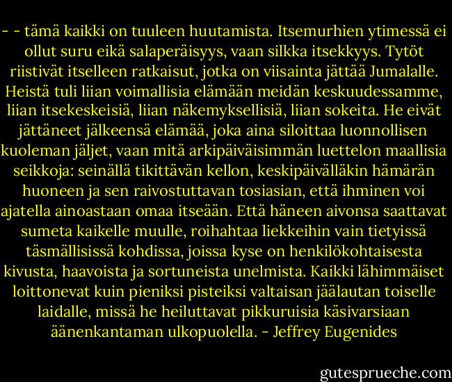 - - tämä kaikki on tuuleen huutamista. Itsemurhien ytimessä ei ollut suru eikä salaperäisyys, vaan silkka itsekkyys. Tytöt riistivät itselleen ratkaisut, jotka on viisainta jättää Jumalalle. Heistä tuli liian voimallisia elämään meidän keskuudessamme, liian itsekeskeisiä, liian näkemyksellisiä, liian sokeita. He eivät jättäneet jälkeensä elämää, joka aina siloittaa luonnollisen kuoleman jäljet, vaan mitä arkipäiväisimmän luettelon maallisia seikkoja: seinällä tikittävän kellon, keskipäivälläkin hämärän huoneen ja sen raivostuttavan tosiasian, että ihminen voi ajatella ainoastaan omaa itseään. Että häneen aivonsa saattavat sumeta kaikelle muulle, roihahtaa liekkeihin vain tietyissä täsmällisissä kohdissa, joissa kyse on henkilökohtaisesta kivusta, haavoista ja sortuneista unelmista. Kaikki lähimmäiset loittonevat kuin pieniksi pisteiksi valtaisan jäälautan toiselle laidalle, missä he heiluttavat pikkuruisia käsivarsiaan äänenkantaman ulkopuolella. - Jeffrey Eugenides